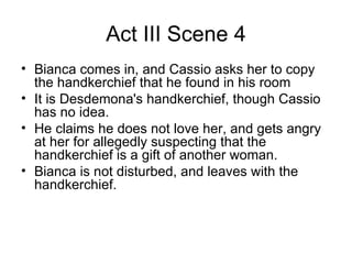 Act III Scene 4 Bianca comes in, and Cassio asks her to copy the handkerchief that he found in his room It is Desdemona's handkerchief, though Cassio has no idea.  He claims he does not love her, and gets angry at her for allegedly suspecting that the handkerchief is a gift of another woman.  Bianca is not disturbed, and leaves with the handkerchief.  