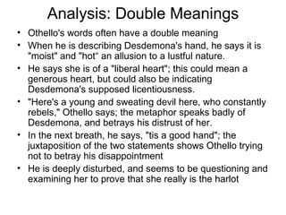 Analysis: Double Meanings Othello's words often have a double meaning When he is describing Desdemona's hand, he says it is "moist" and "hot“ an allusion to a lustful nature.  He says she is of a "liberal heart"; this could mean a generous heart, but could also be indicating Desdemona's supposed licentiousness.  "Here's a young and sweating devil here, who constantly rebels," Othello says; the metaphor speaks badly of Desdemona, and betrays his distrust of her.  In the next breath, he says, "tis a good hand"; the juxtaposition of the two statements shows Othello trying not to betray his disappointment He is deeply disturbed, and seems to be questioning and examining her to prove that she really is the harlot 
