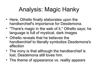 Analysis: Magic Hanky Here, Othello finally elaborates upon the handkerchief's importance for Desdemona.  "There's magic in the web of it," Othello says; he language is full of mystical, dark images Othello reveals that he believes the handkerchief to literally symbolize Desdemona's affection The irony is that although the handkerchief is lost, Desdemona still loves him.  The theme of appearance vs. reality appears 