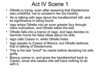 Act IV Scene 1 Othello is trying, even after swearing that Desdemona was unfaithful, not to condemn her too harshly.  He is talking with Iago about the handkerchief still, and its significance in being found Iago whips Othello into an even greater fury through mere insinuation, and Othello takes the bait.  Othello falls into a trance of rage, and Iago decides to hammer home his false ideas about his wife.  Iago calls Cassio in, while Othello hides  Iago speaks to Cassio of Bianca, but Othello believes that is talking of Desdemona This is the last "proof" he needs before declaring his wife guilty.  Bianca comes in, and gives the handkerchief back to Cassio, since she swears she will have nothing to do with it.  