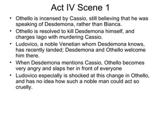 Act IV Scene 1 Othello is incensed by Cassio, still believing that he was speaking of Desdemona, rather than Bianca.  Othello is resolved to kill Desdemona himself, and charges Iago with murdering Cassio.  Ludovico, a noble Venetian whom Desdemona knows, has recently landed; Desdemona and Othello welcome him there.  When Desdemona mentions Cassio, Othello becomes very angry and slaps her in front of everyone Ludovico especially is shocked at this change in Othello, and has no idea how such a noble man could act so cruelly.  