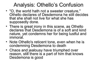 Analysis: Othello’s Confusion "O, the world hath not a sweeter creature," Othello declares of Desdemona he still decides that she shall not live for what she has supposedly done.  There is great irony in this scene, as Othello declares that Desdemona is of a soft and kind nature, yet condemns her for being lustful and immoral.  Note Othello's reticent tone, even when he is condemning Desdemona to death Chaos and jealousy have triumphed over reason, still there is a part of him that knows Desdemona is good 