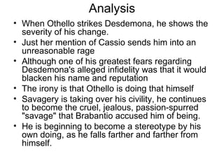 Analysis When Othello strikes Desdemona, he shows the severity of his change.  Just her mention of Cassio sends him into an unreasonable rage Although one of his greatest fears regarding Desdemona's alleged infidelity was that it would blacken his name and reputation The irony is that Othello is doing that himself Savagery is taking over his civility, he continues to become the cruel, jealous, passion-spurred "savage" that Brabantio accused him of being.  He is beginning to become a stereotype by his own doing, as he falls farther and farther from himself.  