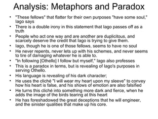 Analysis: Metaphors and Paradox "These fellows" that flatter for their own purposes "have some soul," Iago says There is a double irony in this statement that Iago passes off as a truth People who act one way and are another are duplicitous, and scarcely deserve the credit that Iago is trying to give them.  Iago, though he is one of those fellows, seems to have no soul He never repents, never lets up with his schemes, and never seems to tire of damaging whatever he is able to.  "In following [Othello] I follow but myself," Iago also professes This is a paradox in terms, but is revealing of Iago's purposes in serving Othello.  His language is revealing of his dark character;  He uses the cliché "I will wear my heart upon my sleeve" to convey how his heart is false, and his shows of emotion are also falsified  He turns this cliché into something more dark and fierce, when he adds the image of the birds tearing at this heart He has foreshadowed the great deceptions that he will engineer, and the sinister qualities that make up his core.  