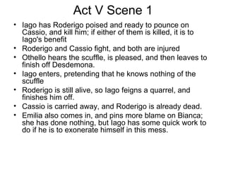 Act V Scene 1 Iago has Roderigo poised and ready to pounce on Cassio, and kill him; if either of them is killed, it is to Iago's benefit Roderigo and Cassio fight, and both are injured Othello hears the scuffle, is pleased, and then leaves to finish off Desdemona.  Iago enters, pretending that he knows nothing of the scuffle Roderigo is still alive, so Iago feigns a quarrel, and finishes him off.  Cassio is carried away, and Roderigo is already dead.  Emilia also comes in, and pins more blame on Bianca; she has done nothing, but Iago has some quick work to do if he is to exonerate himself in this mess.  
