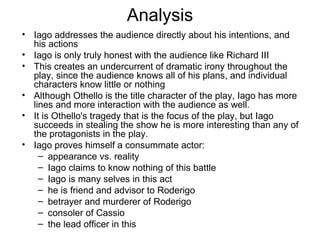 Analysis Iago addresses the audience directly about his intentions, and his actions Iago is only truly honest with the audience like Richard III This creates an undercurrent of dramatic irony throughout the play, since the audience knows all of his plans, and individual characters know little or nothing Although Othello is the title character of the play, Iago has more lines and more interaction with the audience as well.  It is Othello's tragedy that is the focus of the play, but Iago succeeds in stealing the show he is more interesting than any of the protagonists in the play.  Iago proves himself a consummate actor: appearance vs. reality Iago claims to know nothing of this battle Iago is many selves in this act he is friend and advisor to Roderigo betrayer and murderer of Roderigo consoler of Cassio the lead officer in this 