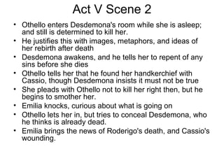 Act V Scene 2 Othello enters Desdemona's room while she is asleep; and still is determined to kill her.  He justifies this with images, metaphors, and ideas of her rebirth after death Desdemona awakens, and he tells her to repent of any sins before she dies Othello tells her that he found her handkerchief with Cassio, though Desdemona insists it must not be true She pleads with Othello not to kill her right then, but he begins to smother her.  Emilia knocks, curious about what is going on Othello lets her in, but tries to conceal Desdemona, who he thinks is already dead.  Emilia brings the news of Roderigo's death, and Cassio's wounding.  