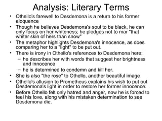 Analysis: Literary Terms Othello's farewell to Desdemona is a return to his former eloquence Though he believes Desdemona's soul to be black, he can only focus on her whiteness; he pledges not to mar "that whiter skin of hers than snow"  The metaphor highlights Desdemona's innocence, as does comparing her to a "light" to be put out.  There is irony in Othello's references to Desdemona here: he describes her with words that suggest her brightness and innocence he is determined to condemn and kill her.  She is also "the rose" to Othello, another beautiful image  Othello's allusion to Prometheus explains his wish to put out Desdemona's light in order to restore her former innocence. Before Othello felt only hatred and anger, now he is forced to feel his love, along with his mistaken determination to see Desdemona die.  