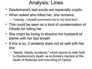 Analysis: Lines Desdemona's last words are especially cryptic When asked who killed her, she remarks: "nobody, I myself commend me to my kind lord."  This could be seen as a kind of condemnation of Othello for killing her She might be trying to absolve her husband of blame with her last breath If this is so, it certainly does not sit well with her line: "falsely, falsely murdered," which seems to refer both to Desdemona's death, as to Emilia's mention of the death of Roderigo and wounding of Cassio.  
