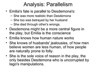 Analysis: Parallelism Emilia's fate is parallel to Desdemona's: She was more realistic than Desdemona She too was betrayed by her husband She died through other's wrongs.  Desdemona might be a more central figure in the play, but Emilia is the conscience Emilia knows how human nature works She knows of husbands' jealousies, of how men believe women are less human, of how people are naturally prone to folly.  She is the sole voice of reason in the play, the only besides Desdemona who is uncorrupted by Iago's manipulations.  