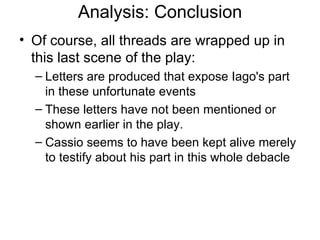 Analysis: Conclusion Of course, all threads are wrapped up in this last scene of the play: Letters are produced that expose Iago's part in these unfortunate events These letters have not been mentioned or shown earlier in the play.  Cassio seems to have been kept alive merely to testify about his part in this whole debacle  