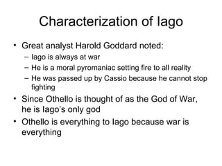 Characterization of Iago Great analyst Harold Goddard noted: Iago is always at war He is a moral pyromaniac setting fire to all reality He was passed up by Cassio because he cannot stop fighting Since Othello is thought of as the God of War, he is Iago’s only god Othello is everything to Iago because war is everything 
