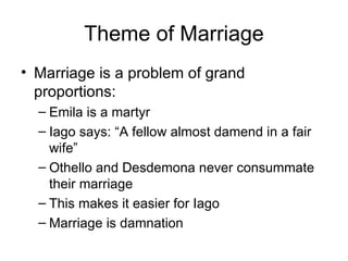 Theme of Marriage Marriage is a problem of grand proportions: Emila is a martyr Iago says: “A fellow almost damend in a fair wife” Othello and Desdemona never consummate their marriage This makes it easier for Iago Marriage is damnation 