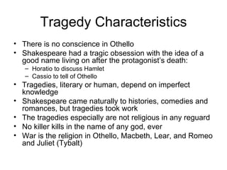 Tragedy Characteristics There is no conscience in Othello Shakespeare had a tragic obsession with the idea of a good name living on after the protagonist’s death: Horatio to discuss Hamlet Cassio to tell of Othello Tragedies, literary or human, depend on imperfect knowledge Shakespeare came naturally to histories, comedies and romances, but tragedies took work The tragedies especially are not religious in any reguard No killer kills in the name of any god, ever War is the religion in Othello, Macbeth, Lear, and Romeo and Juliet (Tybalt) 