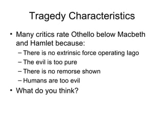 Tragedy Characteristics Many critics rate Othello below Macbeth and Hamlet because: There is no extrinsic force operating Iago The evil is too pure There is no remorse shown Humans are too evil What do you think? 
