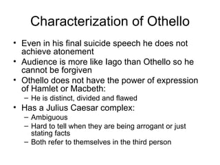 Characterization of Othello Even in his final suicide speech he does not achieve atonement Audience is more like Iago than Othello so he cannot be forgiven Othello does not have the power of expression of Hamlet or Macbeth: He is distinct, divided and flawed Has a Julius Caesar complex: Ambiguous Hard to tell when they are being arrogant or just stating facts Both refer to themselves in the third person 