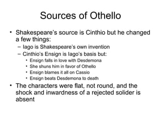 Sources of Othello Shakespeare’s source is Cinthio but he changed a few things: Iago is Shakespeare’s own invention Cinthio’s Ensign is Iago’s basis but: Ensign falls in love with Desdemona She shuns him in favor of Othello Ensign blames it all on Cassio Ensign beats Desdemona to death The characters were flat, not round, and the shock and inwardness of a rejected solider is absent 