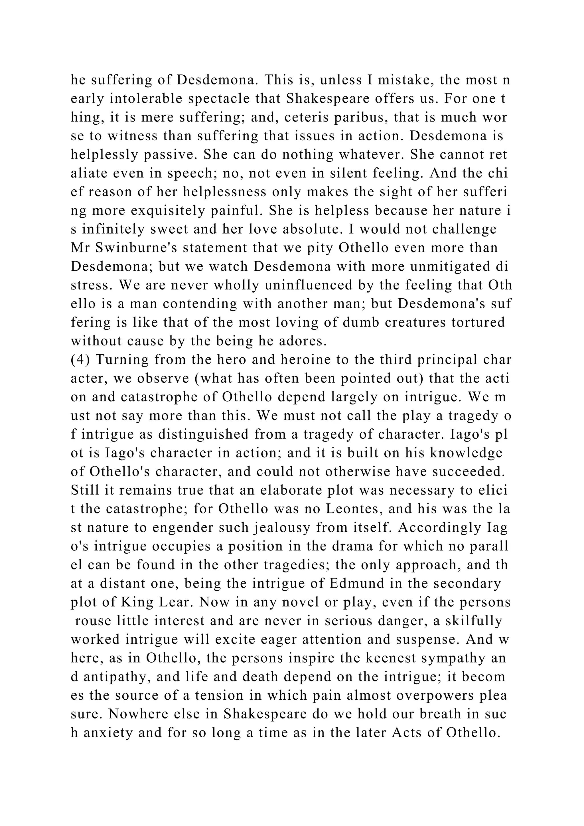 he suffering of Desdemona. This is, unless I mistake, the most n
early intolerable spectacle that Shakespeare offers us. For one t
hing, it is mere suffering; and, ceteris paribus, that is much wor
se to witness than suffering that issues in action. Desdemona is
helplessly passive. She can do nothing whatever. She cannot ret
aliate even in speech; no, not even in silent feeling. And the chi
ef reason of her helplessness only makes the sight of her sufferi
ng more exquisitely painful. She is helpless because her nature i
s infinitely sweet and her love absolute. I would not challenge
Mr Swinburne's statement that we pity Othello even more than
Desdemona; but we watch Desdemona with more unmitigated di
stress. We are never wholly uninfluenced by the feeling that Oth
ello is a man contending with another man; but Desdemona's suf
fering is like that of the most loving of dumb creatures tortured
without cause by the being he adores.
(4) Turning from the hero and heroine to the third principal char
acter, we observe (what has often been pointed out) that the acti
on and catastrophe of Othello depend largely on intrigue. We m
ust not say more than this. We must not call the play a tragedy o
f intrigue as distinguished from a tragedy of character. Iago's pl
ot is Iago's character in action; and it is built on his knowledge
of Othello's character, and could not otherwise have succeeded.
Still it remains true that an elaborate plot was necessary to elici
t the catastrophe; for Othello was no Leontes, and his was the la
st nature to engender such jealousy from itself. Accordingly Iag
o's intrigue occupies a position in the drama for which no parall
el can be found in the other tragedies; the only approach, and th
at a distant one, being the intrigue of Edmund in the secondary
plot of King Lear. Now in any novel or play, even if the persons
rouse little interest and are never in serious danger, a skilfully
worked intrigue will excite eager attention and suspense. And w
here, as in Othello, the persons inspire the keenest sympathy an
d antipathy, and life and death depend on the intrigue; it becom
es the source of a tension in which pain almost overpowers plea
sure. Nowhere else in Shakespeare do we hold our breath in suc
h anxiety and for so long a time as in the later Acts of Othello.
 