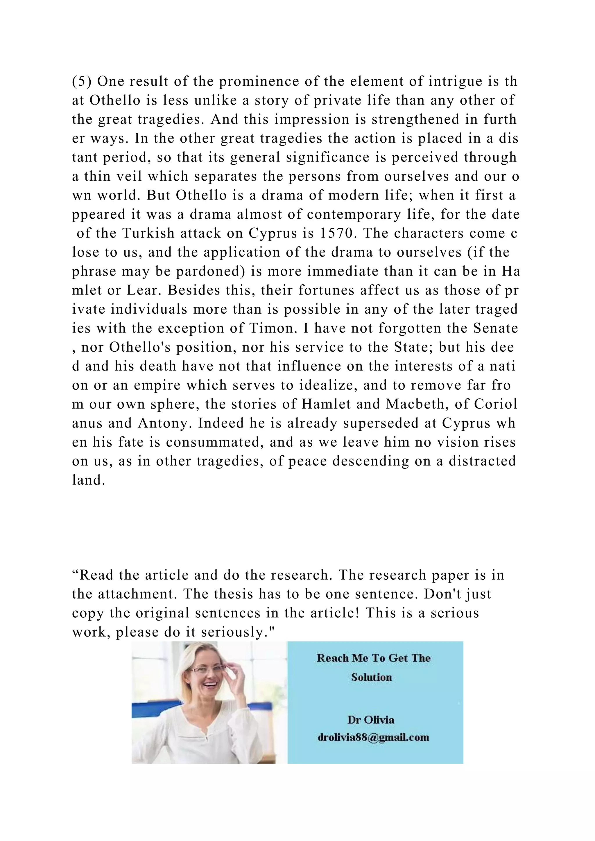 (5) One result of the prominence of the element of intrigue is th
at Othello is less unlike a story of private life than any other of
the great tragedies. And this impression is strengthened in furth
er ways. In the other great tragedies the action is placed in a dis
tant period, so that its general significance is perceived through
a thin veil which separates the persons from ourselves and our o
wn world. But Othello is a drama of modern life; when it first a
ppeared it was a drama almost of contemporary life, for the date
of the Turkish attack on Cyprus is 1570. The characters come c
lose to us, and the application of the drama to ourselves (if the
phrase may be pardoned) is more immediate than it can be in Ha
mlet or Lear. Besides this, their fortunes affect us as those of pr
ivate individuals more than is possible in any of the later traged
ies with the exception of Timon. I have not forgotten the Senate
, nor Othello's position, nor his service to the State; but his dee
d and his death have not that influence on the interests of a nati
on or an empire which serves to idealize, and to remove far fro
m our own sphere, the stories of Hamlet and Macbeth, of Coriol
anus and Antony. Indeed he is already superseded at Cyprus wh
en his fate is consummated, and as we leave him no vision rises
on us, as in other tragedies, of peace descending on a distracted
land.
“Read the article and do the research. The research paper is in
the attachment. The thesis has to be one sentence. Don't just
copy the original sentences in the article! This is a serious
work, please do it seriously."
 