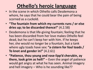 Othello’s heroic language
• In the scene in which Othello calls Desdemona a
whore, he says that he could bear the pain of being
scorned as a cuckold.
• “The fountain from which my currents runs / or else
dries up; to be discarded thence!” (4.2.58)
• Desdemona is that life-giving fountain; feeling that he
has been discarded from her love makes Othello feel
dead, but he can’t keep her with him. If he keeps
her, she would no longer be a fountain, but a tank
where ugly toads have sex: “a cistern for foul toads /
To knot and gender in!” (4.2.61)
• “Patience, thou young and rose-lipp’d cherubin, ay
there, look grim as hell!” – Even the angel of patience
would get angry at what he has seen. Animal imagery
and hell imagery – Who is he sounding like??

 