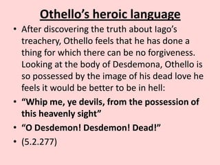 Othello’s heroic language
• After discovering the truth about Iago’s
treachery, Othello feels that he has done a
thing for which there can be no forgiveness.
Looking at the body of Desdemona, Othello is
so possessed by the image of his dead love he
feels it would be better to be in hell:
• “Whip me, ye devils, from the possession of
this heavenly sight”
• “O Desdemon! Desdemon! Dead!”
• (5.2.277)

 