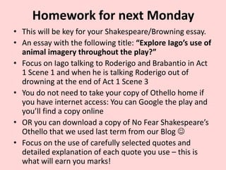 Homework for next Monday
• This will be key for your Shakespeare/Browning essay.
• An essay with the following title: “Explore Iago’s use of
animal imagery throughout the play?”
• Focus on Iago talking to Roderigo and Brabantio in Act
1 Scene 1 and when he is talking Roderigo out of
drowning at the end of Act 1 Scene 3
• You do not need to take your copy of Othello home if
you have internet access: You can Google the play and
you’ll find a copy online
• OR you can download a copy of No Fear Shakespeare’s
Othello that we used last term from our Blog 
• Focus on the use of carefully selected quotes and
detailed explanation of each quote you use – this is
what will earn you marks!

 