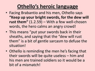 Othello’s heroic language
• Facing Brabantio and his men, Othello says
“Keep up your bright swords, for the dew will
rust them” (1.2.59) – With a few well-chosen
words, the hero calms an angry crowd!
• This means “put your swords back in their
sheaths, and saying that the “dew will rust
them” is a bit of gentle sarcasm to defuse the
situation!
• Othello is reminding the men he’s facing that
their swords will be quite useless – him and
his men are trained soldiers so it would be a
bit of a mismatch!

 