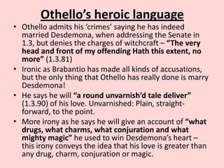 Othello’s heroic language

• Othello admits his ‘crimes’ saying he has indeed
married Desdemona, when addressing the Senate in
1.3, but denies the charges of witchcraft – “The very
head and front of my offending Hath this extent, no
more” (1.3.81)
• Ironic as Brabantio has made all kinds of accusations,
but the only thing that Othello has really done is marry
Desdemona!
• He says he will “a round unvarnish’d tale deliver”
(1.3.90) of his love. Unvarnished: Plain, straightforward, to the point.
• More irony as he says he will give an account of “what
drugs, what charms, what conjuration and what
mighty magic” he used to win Desdemona’s heart –
this irony conveys the idea that his love is greater than
any drug, charm, conjuration or magic.

 