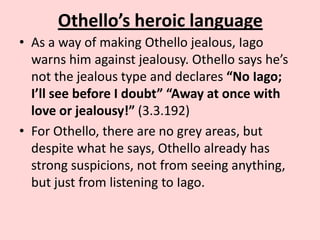 Othello’s heroic language
• As a way of making Othello jealous, Iago
warns him against jealousy. Othello says he’s
not the jealous type and declares “No Iago;
I’ll see before I doubt” “Away at once with
love or jealousy!” (3.3.192)
• For Othello, there are no grey areas, but
despite what he says, Othello already has
strong suspicions, not from seeing anything,
but just from listening to Iago.

 