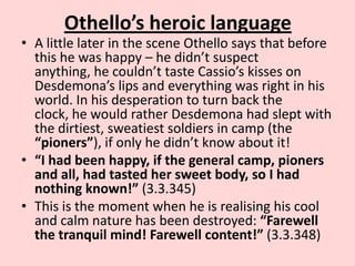 Othello’s heroic language

• A little later in the scene Othello says that before
this he was happy – he didn’t suspect
anything, he couldn’t taste Cassio’s kisses on
Desdemona’s lips and everything was right in his
world. In his desperation to turn back the
clock, he would rather Desdemona had slept with
the dirtiest, sweatiest soldiers in camp (the
“pioners”), if only he didn’t know about it!
• “I had been happy, if the general camp, pioners
and all, had tasted her sweet body, so I had
nothing known!” (3.3.345)
• This is the moment when he is realising his cool
and calm nature has been destroyed: “Farewell
the tranquil mind! Farewell content!” (3.3.348)

 