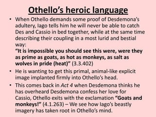 Othello’s heroic language
• When Othello demands some proof of Desdemona’s
adultery, Iago tells him he will never be able to catch
Des and Cassio in bed together, while at the same time
describing their coupling in a most lurid and bestial
way:
“It is impossible you should see this were, were they
as prime as goats, as hot as monkeys, as salt as
wolves in pride (heat)” (3.3.402)
• He is wanting to get this primal, animal-like explicit
image implanted firmly into Othello’s head.
• This comes back in Act 4 when Desdemona thinks he
has overheard Desdemona confess her love for
Cassio, Othello exits with the exclamation “Goats and
monkeys!” (4.1.263) – We see how Iago’s beastly
imagery has taken root in Othello’s mind.

 