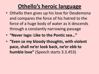 Othello’s heroic language
• Othello then gives up his love for Desdemona
and compares the force of his hatred to the
force of a huge body of water as it descends
through a constantly narrowing passage
• “Never Iago: Like to the Pontic sea…”
• “Even so my bloody thoughts, with violent
pace, shall ne’er look back, ne’er ebb to
humble love” (Speech starts 3.3.453)

 