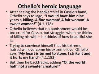 Othello’s heroic language

• After seeing the handkerchief in Cassio’s hand,
Othello says to Iago, “I would have him nine
years a-killing. A fine woman! A fair woman! A
sweet woman!” (4.1.178)
• Othello believes that no punishment would be
too cruel for Cassio, but struggles when he thinks
of killing his wife – he thinks of how beautiful she
is.
• Trying to convince himself that his extreme
hatred will overcome his extreme love, Othello
says “My heart is turned to stone, I strike it and
it hurts my hand” (4.1.182)
• But then he backtracks, adding “O, the world
hath not a sweeter creature!”

 