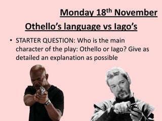 th
18

Monday
November
Othello’s language vs Iago’s
• STARTER QUESTION: Who is the main
character of the play: Othello or Iago? Give as
detailed an explanation as possible

 