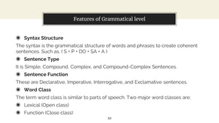 Features of Grammatical level
◉ Syntax Structure
The syntax is the grammatical structure of words and phrases to create coherent
sentences. Such as, ( S + P + DO + SA + A )
◉ Sentence Type
It is Simple, Compound, Complex, and Compound-Complex Sentences.
◉ Sentence Function
These are Declarative, Imperative, Interrogative, and Exclamative sentences.
◉ Word Class
The term word class is similar to parts of speech. Two major word classes are;
◉ Lexical (Open class)
◉ Function (Close class)
10
 