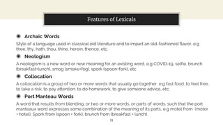 Features of Lexicals
◉ Archaic Words
Style of a language used in classical old literature and to impart an old-fashioned flavor, e.g
thee, thy, hath, thou, thine, herein, thence, etc.
◉ Neologism
A neologism is a new word or new meaning for an existing word, e.g COVID-19, selfie, brunch
(breakfast+lunch), smog (smoke+fog), spork (spoon+fork), etc
◉ Collocation
A collocation is a group of two or more words that usually go together, e.g fast food, to feel free,
to take a risk, to pay attention, to do homework, to give someone advice, etc.
◉ Port Manteau Words
A word that results from blending, or two or more words, or parts of words, such that the port
manteaux word expresses some combination of the meaning of its parts, e.g motel from (motor
+ hotel), Spork from (spoon + fork), brunch from (breakfast + lunch).
11
 