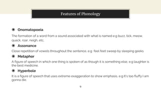 Features of Phonology
◉ Onomatopoeia
The formation of a word from a sound associated with what is named e.g buzz, tick, meow,
quack, roar, neigh, etc.
◉ Assonance
Close repetition of vowels throughout the sentence, e.g feel feet sweep by sleeping geeks
◉ Metaphor
A figure of speech in which one thing is spoken of as though it is something else, e.g laughter is
the best medicine.
◉ Hyperbole
It is a figure of speech that uses extreme exaggeration to show emphasis, e.g It’s too fluffy I am
gonna die.
9
 