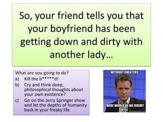 So, your friend tells you that 
your boyfriend has been 
getting down and dirty with 
another lady… 
What are you going to do? 
a) Kill the b*****d! 
b) Cry and think deep, 
philosophical thoughts about 
your own existence? 
c) Go on the Jerry Springer show 
and let the depths of humanity 
bask in your freaky life 
 