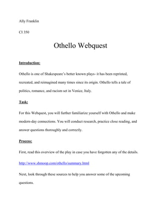 Ally Franklin
CI 350
Othello Webquest
Introduction:
Othello is one of Shakespeare’s better known plays- it has been reprinted,
recreated, and reimagined many times since its origin. Othello tells a tale of
politics, romance, and racism set in Venice, Italy.
Task:
For this Webquest, you will further familiarize yourself with Othello and make
modern-day connections. You will conduct research, practice close reading, and
answer questions thoroughly and correctly.
Process:
First, read this overview of the play in case you have forgotten any of the details.
http://www.shmoop.com/othello/summary.html
Next, look through these sources to help you answer some of the upcoming
questions.
 
