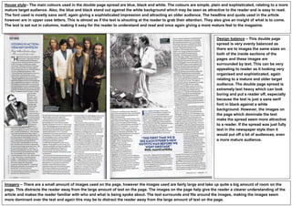 House style– The main colours used in the double page spread are blue, black and white. The colours are simple, plain and sophisticated, relating to a more
mature target audience. Also, the blue and black stand out against the white background which may be seen as attractive to the reader and is easy to read.
The font used is mostly sans serif, again giving a sophisticated impression and attracting an older audience. The headline and quote used in the article
however are in upper case letters. This is almost as if the text is shouting at the reader to grab their attention. They also give an insight of what is to come.
The text is set out in columns, making it easy for the reader to understand and read and once again giving a more mature feel to the magazine.


                                                                                                                        Design balance – This double page
                                                                                                                        spread is very evenly balanced as
                                                                                                                        there are to images the same sizes on
                                                                                                                        both of the inside sections of the
                                                                                                                        pages and these images are
                                                                                                                        surrounded by text. This can be very
                                                                                                                        appealing to reader as it looking very
                                                                                                                        organised and sophisticated, again
                                                                                                                        relating to a mature and older target
                                                                                                                        audience. The double page spread is
                                                                                                                        extremely text heavy which can look
                                                                                                                        boring and put a reader off, especially
                                                                                                                        because the text is just a sans serif
                                                                                                                        font in black against a white
                                                                                                                        background. However, the images on
                                                                                                                        the page which dominate the text
                                                                                                                        make the spread seem more attractive
                                                                                                                        to a reader. If the spread was just fully
                                                                                                                        text in the newspaper style then it
                                                                                                                        would put off a lot of audiences, even
                                                                                                                        a more mature audience.




Imagery – There are a small amount of images used on the page, however the images used are fairly large and take up quite a big amount of room on the
page. This distracts the reader away from the large amount of text on the page. The images on the page help give the reader a clearer understanding of the
article and makes the reader familiar with who and what is being spoke about. The text surrounds and fits around the images, making the images seem
more dominant over the text and again this may be to distract the reader away from the large amount of text on the page.
 