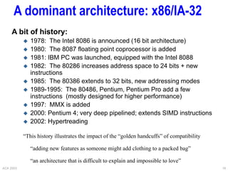 ACA 2003 16
A dominant architecture: x86/IA-32
A bit of history:
 1978: The Intel 8086 is announced (16 bit architecture)
 1980: The 8087 floating point coprocessor is added
 1981: IBM PC was launched, equipped with the Intel 8088
 1982: The 80286 increases address space to 24 bits + new
instructions
 1985: The 80386 extends to 32 bits, new addressing modes
 1989-1995: The 80486, Pentium, Pentium Pro add a few
instructions (mostly designed for higher performance)
 1997: MMX is added
 2000: Pentium 4; very deep pipelined; extends SIMD instructions
 2002: Hypertreading
“This history illustrates the impact of the “golden handcuffs” of compatibility
“adding new features as someone might add clothing to a packed bag”
“an architecture that is difficult to explain and impossible to love”
 