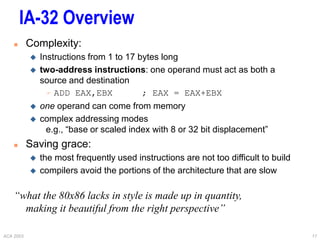ACA 2003 17
IA-32 Overview
 Complexity:
 Instructions from 1 to 17 bytes long
 two-address instructions: one operand must act as both a
source and destination
 ADD EAX,EBX ; EAX = EAX+EBX
 one operand can come from memory
 complex addressing modes
e.g., “base or scaled index with 8 or 32 bit displacement”
 Saving grace:
 the most frequently used instructions are not too difficult to build
 compilers avoid the portions of the architecture that are slow
“what the 80x86 lacks in style is made up in quantity,
making it beautiful from the right perspective”
 