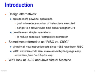 ACA 2003 2
 Design alternatives:
 provide more powerful operations
 goal is to reduce number of instructions executed
 danger is a slower cycle time and/or a higher CPI
 provide even simpler operations
 to reduce code size / complexity interpreter
 Sometimes referred to as “RISC vs. CISC”
 virtually all new instruction sets since 1982 have been RISC
 VAX: minimize code size, make assembly language easy
instructions from 1 to 54 bytes long!
 We’ll look at IA-32 and Java Virtual Machine
Introduction
 