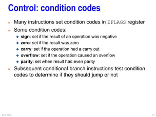 ACA 2003 21
Control: condition codes
 Many instructions set condition codes in EFLAGS register
 Some condition codes:
 sign: set if the result of an operation was negative
 zero: set if the result was zero
 carry: set if the operation had a carry out
 overflow: set if the operation caused an overflow
 parity: set when result had even parity
 Subsequent conditional branch instructions test condition
codes to determine if they should jump or not
 