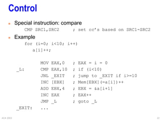 ACA 2003 22
Control
 Special instruction: compare
CMP SRC1,SRC2 ; set cc’s based on SRC1-SRC2
 Example
for (i=0; i<10; i++)
a[i]++;
MOV EAX,0 ; EAX = i = 0
_L: CMP EAX,10 ; if (i<10)
JNL _EXIT ; jump to _EXIT if i>=10
INC [EBX] ; Mem[EBX](=a[i])++
ADD EBX,4 ; EBX = &a[i+1]
INC EAX ; EAX++
JMP _L ; goto _L
_EXIT: ...
 