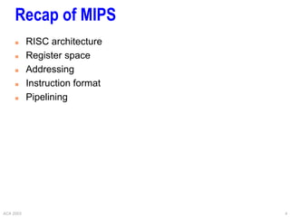 ACA 2003 4
Recap of MIPS
 RISC architecture
 Register space
 Addressing
 Instruction format
 Pipelining
 