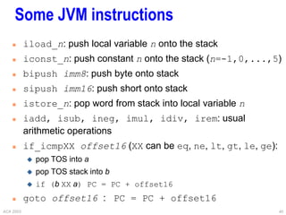 ACA 2003 40
Some JVM instructions
 iload_n: push local variable n onto the stack
 iconst_n: push constant n onto the stack (n=-1,0,...,5)
 bipush imm8: push byte onto stack
 sipush imm16: push short onto stack
 istore_n: pop word from stack into local variable n
 iadd, isub, ineg, imul, idiv, irem: usual
arithmetic operations
 if_icmpXX offset16 (XX can be eq, ne, lt, gt, le, ge):
 pop TOS into a
 pop TOS stack into b
 if (b XX a) PC = PC + offset16
 goto offset16 : PC = PC + offset16
 