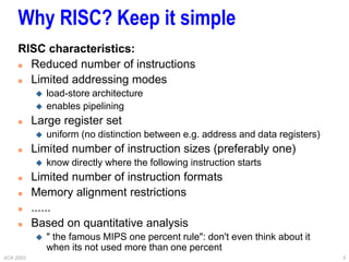 ACA 2003 5
Why RISC? Keep it simple
RISC characteristics:
 Reduced number of instructions
 Limited addressing modes
 load-store architecture
 enables pipelining
 Large register set
 uniform (no distinction between e.g. address and data registers)
 Limited number of instruction sizes (preferably one)
 know directly where the following instruction starts
 Limited number of instruction formats
 Memory alignment restrictions
 ......
 Based on quantitative analysis
 " the famous MIPS one percent rule": don't even think about it
when its not used more than one percent
 