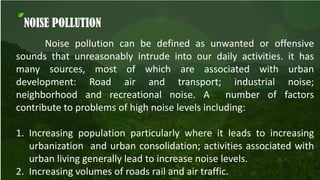 NOISE POLLUTION
Noise pollution can be defined as unwanted or offensive
sounds that unreasonably intrude into our daily activities. it has
many sources, most of which are associated with urban
development: Road air and transport; industrial noise;
neighborhood and recreational noise. A number of factors
contribute to problems of high noise levels including:
1. Increasing population particularly where it leads to increasing
urbanization and urban consolidation; activities associated with
urban living generally lead to increase noise levels.
2. Increasing volumes of roads rail and air traffic.
 