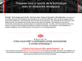 Préparez-vous à l’avenir de la technologie
avec un datacentre stratégique.
Mobilité. Technologie grand public. Services cloud. Hypernumérisation. Mondialisation. Si toutes ces
nouvelles tendances technologiques s'accompagnent de nombreuses difficultés, elles constituent également des
opportunités réelles pour votre entreprise. Pour tirer parti de ces dernières, il est essentiel de reconnaître que votre
datacentre doit vous apporter plus que des baies et des cages de stockage. Votre datacentre vous fournit
connectivité, bande passante, temps de latence et système de sécurité : à ce titre, il doit impérativement être à la
hauteur du reste de votre stratégie informatique en matière d'évolutivité, de localisation, de mondialisation et
d'apport stratégique. Suivre cette approche, c'est opter pour une stratégie gagnante.
ETES-VOUS PRÊT À INTÉGRER VOTRE DATACENTRE
À VOTRE STRATÉGIE ?
Vous n'êtes pas encore prêt? Obtenez plus d'informations sur la présence mondiale, l'expertise, les installations de
pointe et les écosystèmes d'Equinix. Le seul partenaire qui vous apporte les vrais atouts stratégiques dont vous
avez besoin pour façonner l'avenir de votre entreprise.
CONTACTEZ-NOUS DÈS MAINTENANT
 